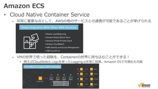 Amazon ECS
• Cloud Native Container Service
– ⾮常に重要な点として、AWSの他のサービスとの連携が可能であることが挙げられる
– VMの世界で培った経験を、Containerの世界に持ち込むことができる！
• 例えばCloudWatch Logsを使ったLoggingは⾮常に容易。Amazon ESで可視化も可能
 