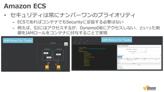 Amazon ECS
• セキュリティは常にナンバーワンのプライオリティ
– ECSであればコンテナでもSecurityに妥協する必要はない
– 例えば、S3にはアクセスするが、DynamoDBにアクセスしない、といった制
御をIAMロールをコンテナに付与することで実現
 