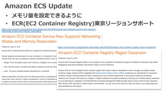 Amazon ECS Update
• メモリ量を設定できるように
• ECR(EC2 Container Registry)東京リージョンサポート
https://aws.amazon.com/jp/about-aws/whats-new/2016/08/amazon-ec2-container-registry-region-expansion/
https://aws.amazon.com/jp/about-aws/whats-new/2016/08/amazon-ec2-container-service-now-supports-
networking-modes-and-memory-reservation/
 