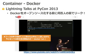 Lightning Talks at PyCon 2013
• Dockerをオープンソース化する前に何百⼈の前でリーク！
https://www.youtube.com/watch?v=wW9CAH9nSLs
オフィスの外で初めて⼈に⾒せるよ的なこと話しながら
今となっては皆さまお馴染みの『 docker run 』
Container - Docker
 