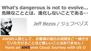 Whatʻs dangerous is not to evolve...
危険なこととは、進化しないことである…
Jeff Bezos / ジェフベゾズ
AWSの⼈間として、お客様の進化の過程をご⼀緒させ
ていただけることほど嬉しいことはありません！
Have an AWSome Cloud Journey with US J
 