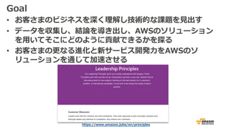 Goal
• お客さまのビジネスを深く理解し技術的な課題を⾒出す
• データを収集し、結論を導き出し、AWSのソリューション
を⽤いてそこにどのように貢献できるかを探る
• お客さまの更なる進化と新サービス開発⼒をAWSのソ
リューションを通じて加速させる
https://www.amazon.jobs/en/principles
 