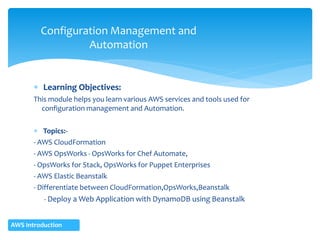  Learning Objectives:
This module helps you learn various AWS services and tools used for
configuration management and Automation.
 Topics:-
- AWS CloudFormation
- AWS OpsWorks - OpsWorks for Chef Automate,
- OpsWorks for Stack, OpsWorks for Puppet Enterprises
- AWS Elastic Beanstalk
- Differentiate between CloudFormation,OpsWorks,Beanstalk
- Deploy a Web Application with DynamoDB using Beanstalk
Configuration Management and
Automation
AWS Introduction
 