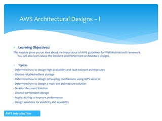  Learning Objectives:
This module gives you an idea about the importance of AWS guidelines for Well Architected Framework.
You will also learn about the Resilient and Performant architecture designs.
 Topics:-
- Determine how to design high-availability and fault-tolerant architectures
- Choose reliable/resilient storage
- Determine how to design decoupling mechanisms using AWS services
- Determine how to design a multi-tier architecture solution
- Disaster Recovery Solution
- Choose performant storage
- Apply caching to improve performance
- Design solutions for elasticity and scalability
AWS Architectural Designs – I
AWS Introduction
 