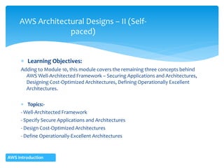  Learning Objectives:
Adding to Module 10, this module covers the remaining three concepts behind
AWS Well-Architected Framework – Securing Applications and Architectures,
Designing Cost-Optimized Architectures, Defining Operationally Excellent
Architectures.
 Topics:-
- Well-Architected Framework
- Specify Secure Applications and Architectures
- Design Cost-Optimized Architectures
- Define Operationally-Excellent Architectures
AWS Architectural Designs – II (Self-
paced)
AWS Introduction
 