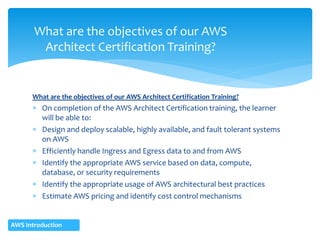 What are the objectives of our AWS Architect Certification Training?
 On completion of the AWS Architect Certification training, the learner
will be able to:
 Design and deploy scalable, highly available, and fault tolerant systems
on AWS
 Efficiently handle Ingress and Egress data to and from AWS
 Identify the appropriate AWS service based on data, compute,
database, or security requirements
 Identify the appropriate usage of AWS architectural best practices
 Estimate AWS pricing and identify cost control mechanisms
What are the objectives of our AWS
Architect Certification Training?
AWS Introduction
 