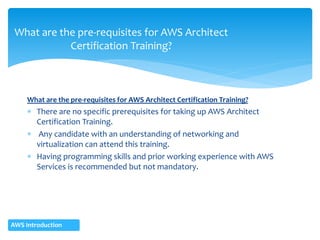 What are the pre-requisites for AWS Architect Certification Training?
 There are no specific prerequisites for taking up AWS Architect
Certification Training.
 Any candidate with an understanding of networking and
virtualization can attend this training.
 Having programming skills and prior working experience with AWS
Services is recommended but not mandatory.
What are the pre-requisites for AWS Architect
Certification Training?
AWS Introduction
 