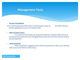  Amazon CloudWatch
It is a monitoring tool by AWS which is used to keep a track on the AWS resources
and the applications you run on Amazon AWS.
 AWS CloudFormation
It is a service which helps you setup and model your Amazon AWS resources
so that you can spend less time managing these resources and more time focusing on
the development.
 AWS CloudTrail
AWS CloudTrail is a logging service which records the API calls to your Amazon
AWS account and delivers them to you.
Management Tools
AWS Introduction
 