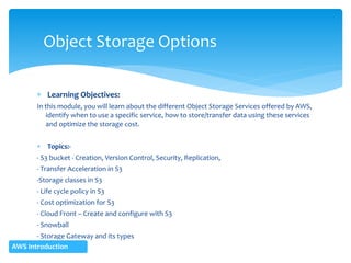  Learning Objectives:
In this module, you will learn about the different Object Storage Services offered by AWS,
identify when to use a specific service, how to store/transfer data using these services
and optimize the storage cost.
 Topics:-
- S3 bucket - Creation, Version Control, Security, Replication,
- Transfer Acceleration in S3
-Storage classes in S3
- Life cycle policy in S3
- Cost optimization for S3
- Cloud Front – Create and configure with S3
- Snowball
- Storage Gateway and its types
Object Storage Options
AWS Introduction
 