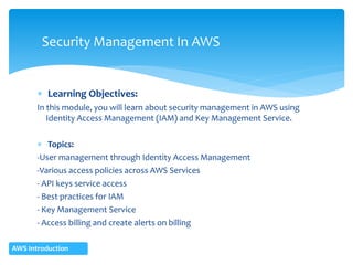  Learning Objectives:
In this module, you will learn about security management in AWS using
Identity Access Management (IAM) and Key Management Service.
 Topics:
-User management through Identity Access Management
-Various access policies across AWS Services
- API keys service access
- Best practices for IAM
- Key Management Service
- Access billing and create alerts on billing
Security Management In AWS
AWS Introduction
 