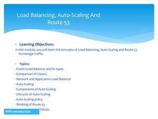  Learning Objectives:
In this module, you will learn the concepts of Load Balancing, Auto-Scaling and Route 53
to manage traffic.
 Topics:-
- Elastic Load Balancer and its types
- Comparison of Classic,
- Network and Application Load Balancer
- Auto-Scaling
- Components of Auto-Scaling
- Lifecycle of Auto-Scaling
- Auto-Scaling policy
- Working of Route 53
- Various Routing Policies
Load Balancing, Auto-Scaling And
Route 53
AWS Introduction
 