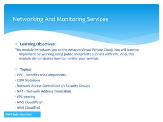  Learning Objectives:
This module introduces you to the Amazon Virtual Private Cloud. You will learn to
implement networking using public and private subnets with VPC. Also, this
module demonstrates how to monitor your services.
 Topics:-
- VPC – Benefits and Components
- CIDR Notations
- Network Access Control List v/s Security Groups
- NAT – Network Address Translation
- VPC peering
- AWS CloudWatch
- AWS CloudTrail
- Trusted Advisor
Networking And Monitoring Services
AWS Introduction
 