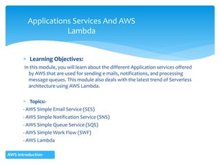  Learning Objectives:
In this module, you will learn about the different Application services offered
by AWS that are used for sending e-mails, notifications, and processing
message queues. This module also deals with the latest trend of Serverless
architecture using AWS Lambda.
 Topics:-
- AWS Simple Email Service (SES)
- AWS Simple Notification Service (SNS)
- AWS Simple Queue Service (SQS)
- AWS Simple Work Flow (SWF)
- AWS Lambda
Applications Services And AWS
Lambda
AWS Introduction
 
