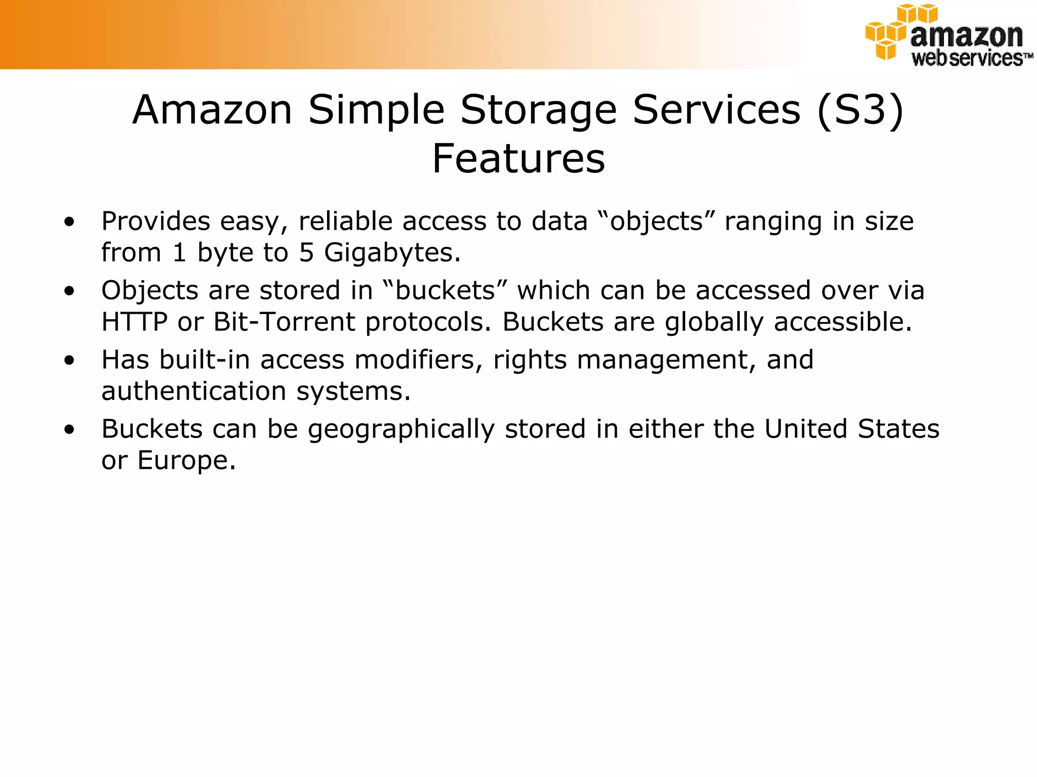 Amazon Simple Storage Services (S3) Features Provides easy, reliable access to data “objects” ranging in size from 1 byte to 5 Gigabytes. Objects are stored in “buckets” which can be accessed over via HTTP or Bit-Torrent protocols. Buckets are globally accessible. Has built-in access modifiers, rights management, and authentication systems. Buckets can be geographically stored in either the United States or Europe. 