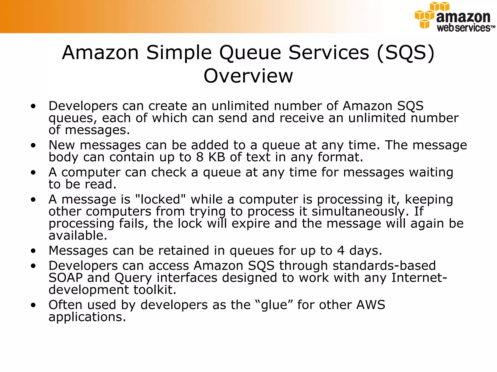 Amazon Simple Queue Services (SQS) Overview Developers can create an unlimited number of Amazon SQS queues, each of which can send and receive an unlimited number of messages.  New messages can be added to a queue at any time. The message body can contain up to 8 KB of text in any format.  A computer can check a queue at any time for messages waiting to be read.  A message is &quot;locked&quot; while a computer is processing it, keeping other computers from trying to process it simultaneously. If processing fails, the lock will expire and the message will again be available.  Messages can be retained in queues for up to 4 days.  Developers can access Amazon SQS through standards-based SOAP and Query interfaces designed to work with any Internet-development toolkit.  Often used by developers as the “glue” for other AWS applications. 