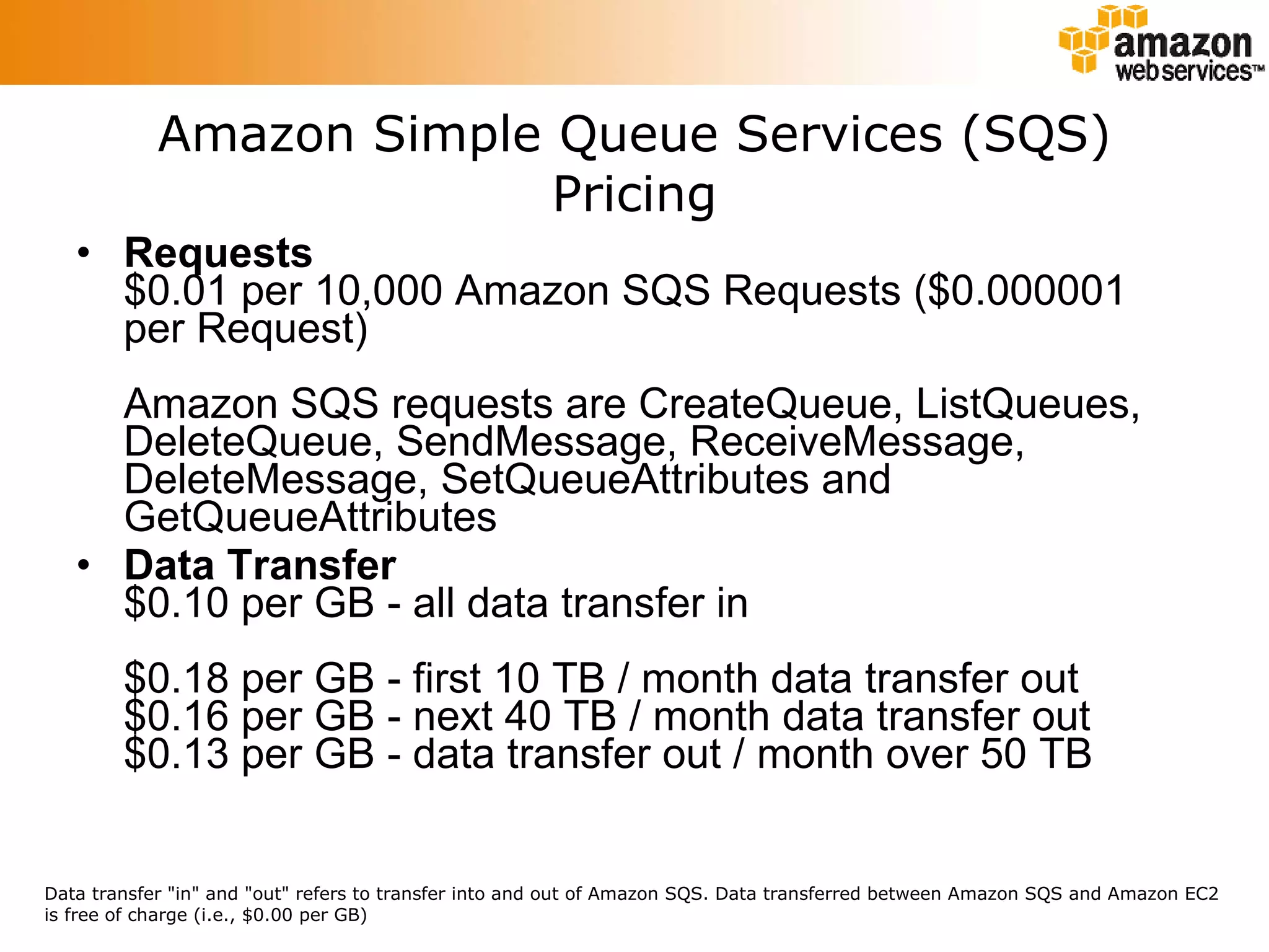 Requests $0.01 per 10,000 Amazon SQS Requests ($0.000001 per Request) Amazon SQS requests are CreateQueue, ListQueues, DeleteQueue, SendMessage, ReceiveMessage, DeleteMessage, SetQueueAttributes and GetQueueAttributes Data Transfer $0.10 per GB - all data transfer in  $0.18 per GB - first 10 TB / month data transfer out $0.16 per GB - next 40 TB / month data transfer out $0.13 per GB - data transfer out / month over 50 TB Amazon Simple Queue Services (SQS) Pricing Data transfer &quot;in&quot; and &quot;out&quot; refers to transfer into and out of Amazon SQS. Data transferred between Amazon SQS and Amazon EC2 is free of charge (i.e., $0.00 per GB)  