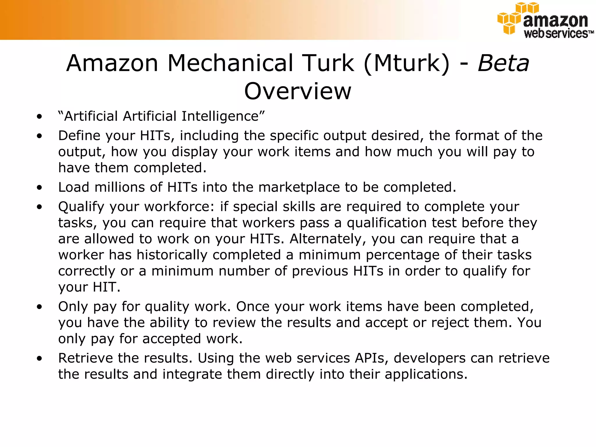 Amazon Mechanical Turk (Mturk) -  Beta Overview “ Artificial Artificial Intelligence” Define your HITs, including the specific output desired, the format of the output, how you display your work items and how much you will pay to have them completed.  Load millions of HITs into the marketplace to be completed.  Qualify your workforce: if special skills are required to complete your tasks, you can require that workers pass a qualification test before they are allowed to work on your HITs. Alternately, you can require that a worker has historically completed a minimum percentage of their tasks correctly or a minimum number of previous HITs in order to qualify for your HIT.  Only pay for quality work. Once your work items have been completed, you have the ability to review the results and accept or reject them. You only pay for accepted work.  Retrieve the results. Using the web services APIs, developers can retrieve the results and integrate them directly into their applications.  