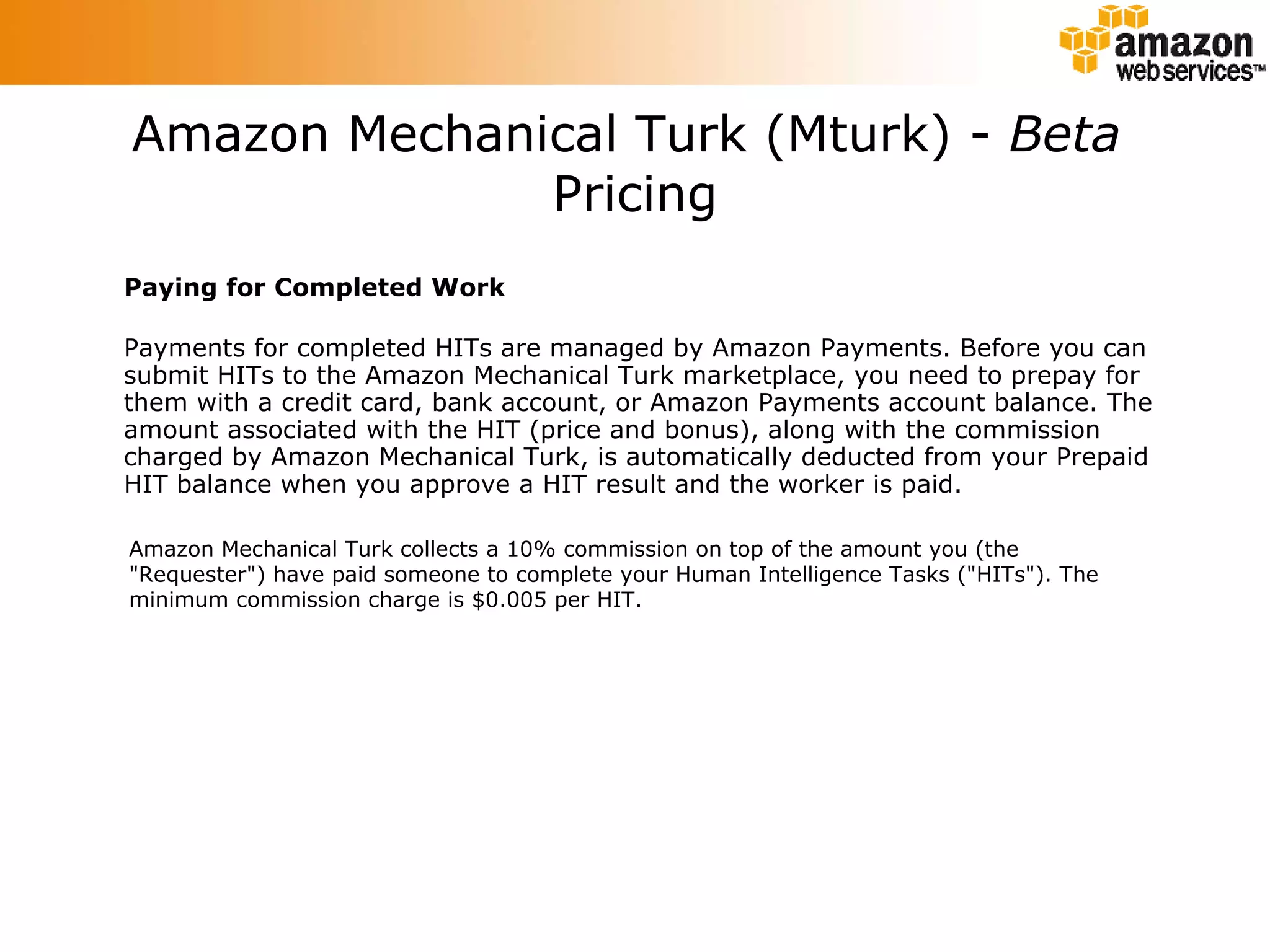 Paying for Completed Work Payments for completed HITs are managed by Amazon Payments. Before you can submit HITs to the Amazon Mechanical Turk marketplace, you need to prepay for them with a credit card, bank account, or Amazon Payments account balance. The amount associated with the HIT (price and bonus), along with the commission charged by Amazon Mechanical Turk, is automatically deducted from your Prepaid HIT balance when you approve a HIT result and the worker is paid.  Amazon Mechanical Turk (Mturk) -  Beta   Pricing Amazon Mechanical Turk collects a 10% commission on top of the amount you (the &quot;Requester&quot;) have paid someone to complete your Human Intelligence Tasks (&quot;HITs&quot;). The minimum commission charge is $0.005 per HIT.  
