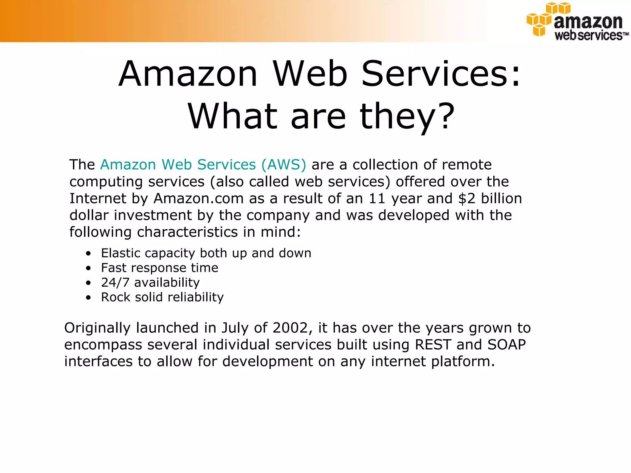 Amazon Web Services: What are they? The  Amazon Web Services (AWS)  are a collection of remote computing services (also called web services) offered over the Internet by Amazon.com as a result of an 11 year and $2 billion dollar investment by the company and was developed with the following characteristics in mind: Originally launched in July of 2002, it has over the years grown to encompass several individual services built using REST and SOAP interfaces to allow for development on any internet platform.  Elastic capacity both up and down  Fast response time 24/7 availability  Rock solid reliability  