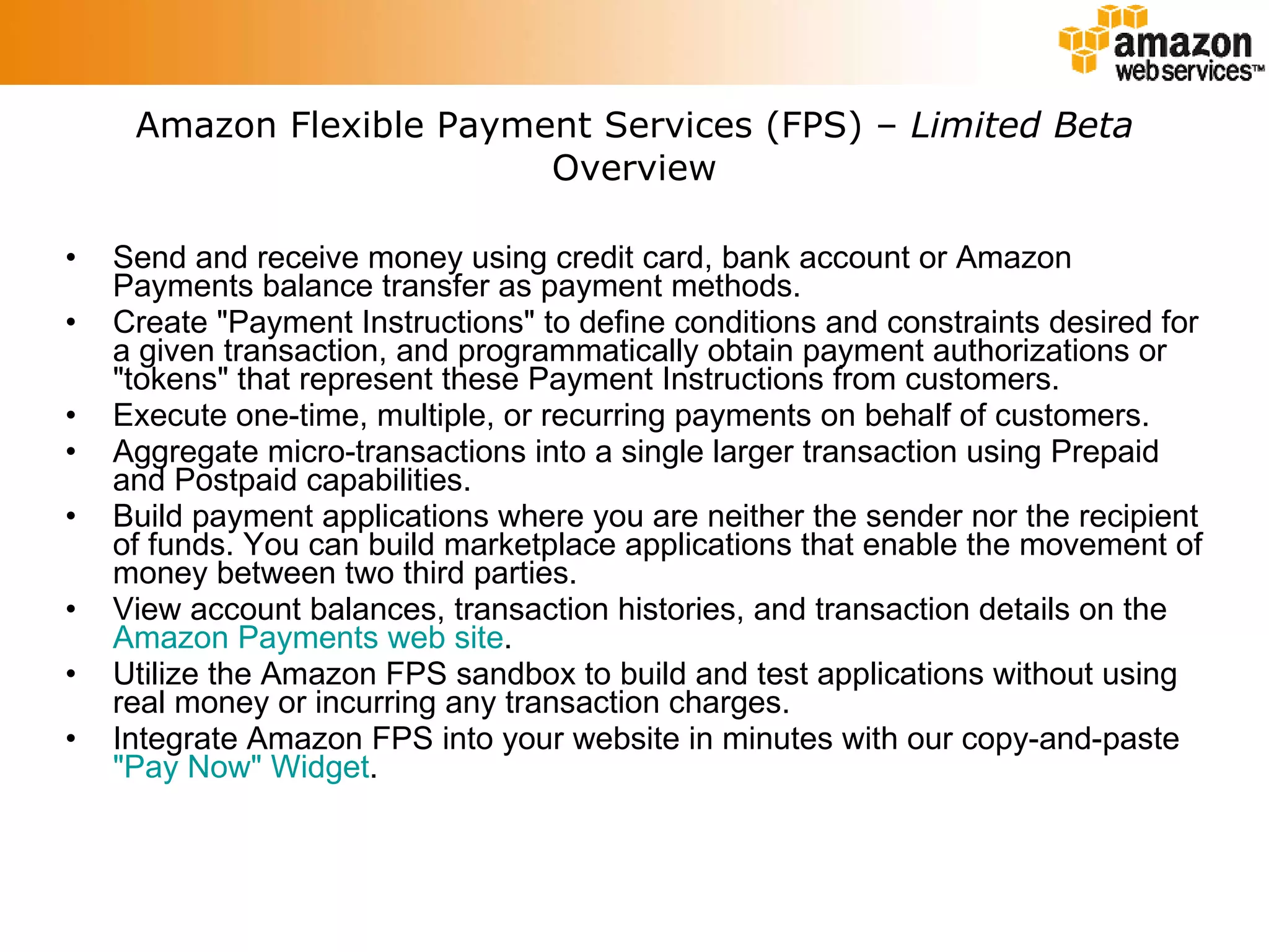 Amazon Flexible Payment Services (FPS) –  Limited Beta Overview Send and receive money using credit card, bank account or Amazon Payments balance transfer as payment methods.  Create &quot;Payment Instructions&quot; to define conditions and constraints desired for a given transaction, and programmatically obtain payment authorizations or &quot;tokens&quot; that represent these Payment Instructions from customers.  Execute one-time, multiple, or recurring payments on behalf of customers.  Aggregate micro-transactions into a single larger transaction using Prepaid and Postpaid capabilities.  Build payment applications where you are neither the sender nor the recipient of funds. You can build marketplace applications that enable the movement of money between two third parties.  View account balances, transaction histories, and transaction details on the  Amazon Payments web site .  Utilize the Amazon FPS sandbox to build and test applications without using real money or incurring any transaction charges.  Integrate Amazon FPS into your website in minutes with our copy-and-paste  &quot;Pay Now&quot; Widget .  