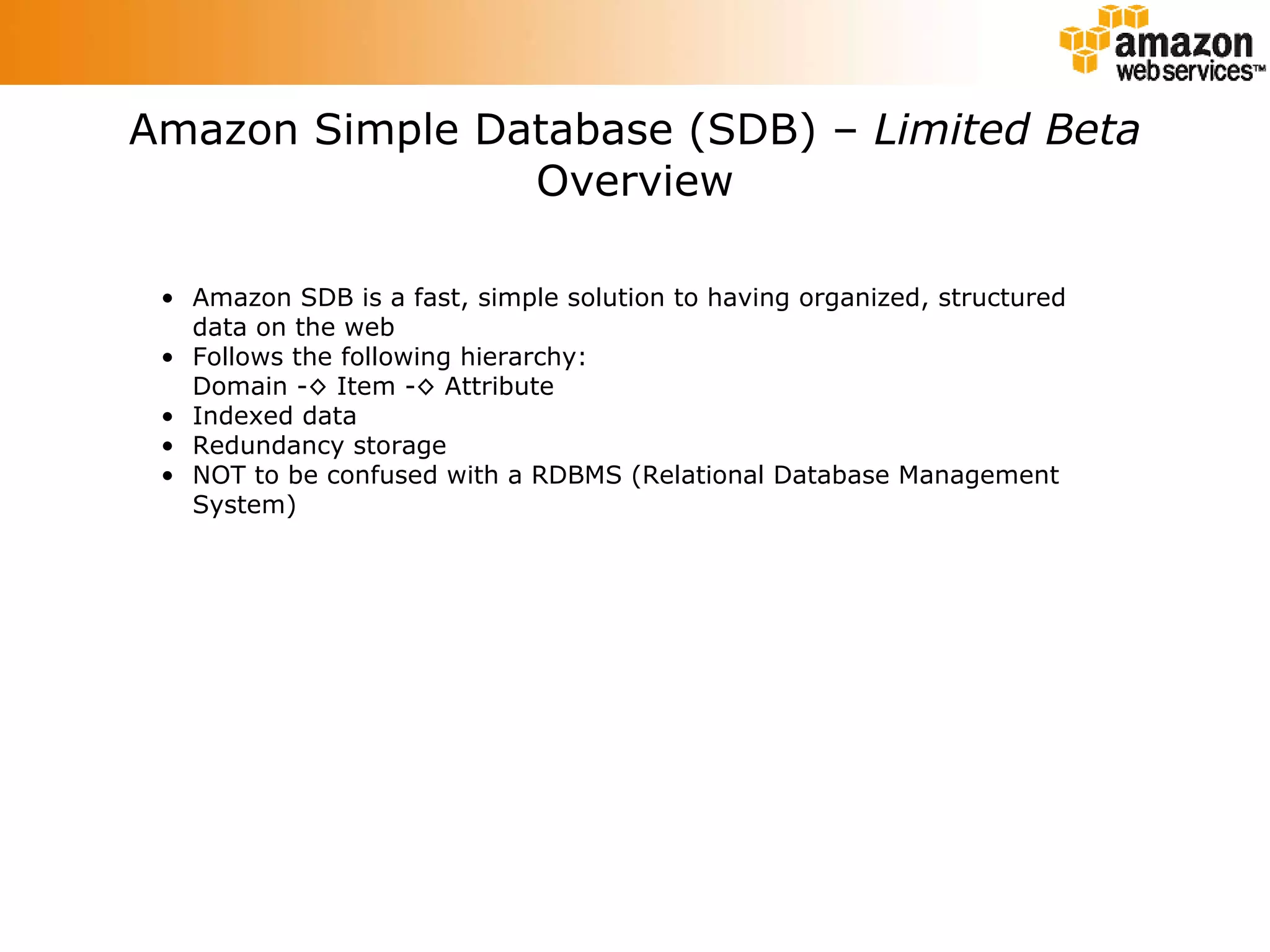 Amazon Simple Database (SDB) –  Limited Beta Overview Amazon SDB is a fast, simple solution to having organized, structured data on the web Follows the following hierarchy: Domain -◊ Item -◊ Attribute Indexed data Redundancy storage NOT to be confused with a RDBMS (Relational Database Management System) 