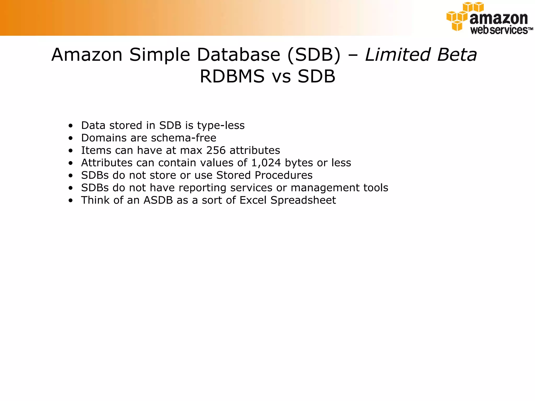 Amazon Simple Database (SDB) –  Limited Beta   RDBMS vs SDB Data stored in SDB is type-less Domains are schema-free Items can have at max 256 attributes Attributes can contain values of 1,024 bytes or less SDBs do not store or use Stored Procedures SDBs do not have reporting services or management tools Think of an ASDB as a sort of Excel Spreadsheet 