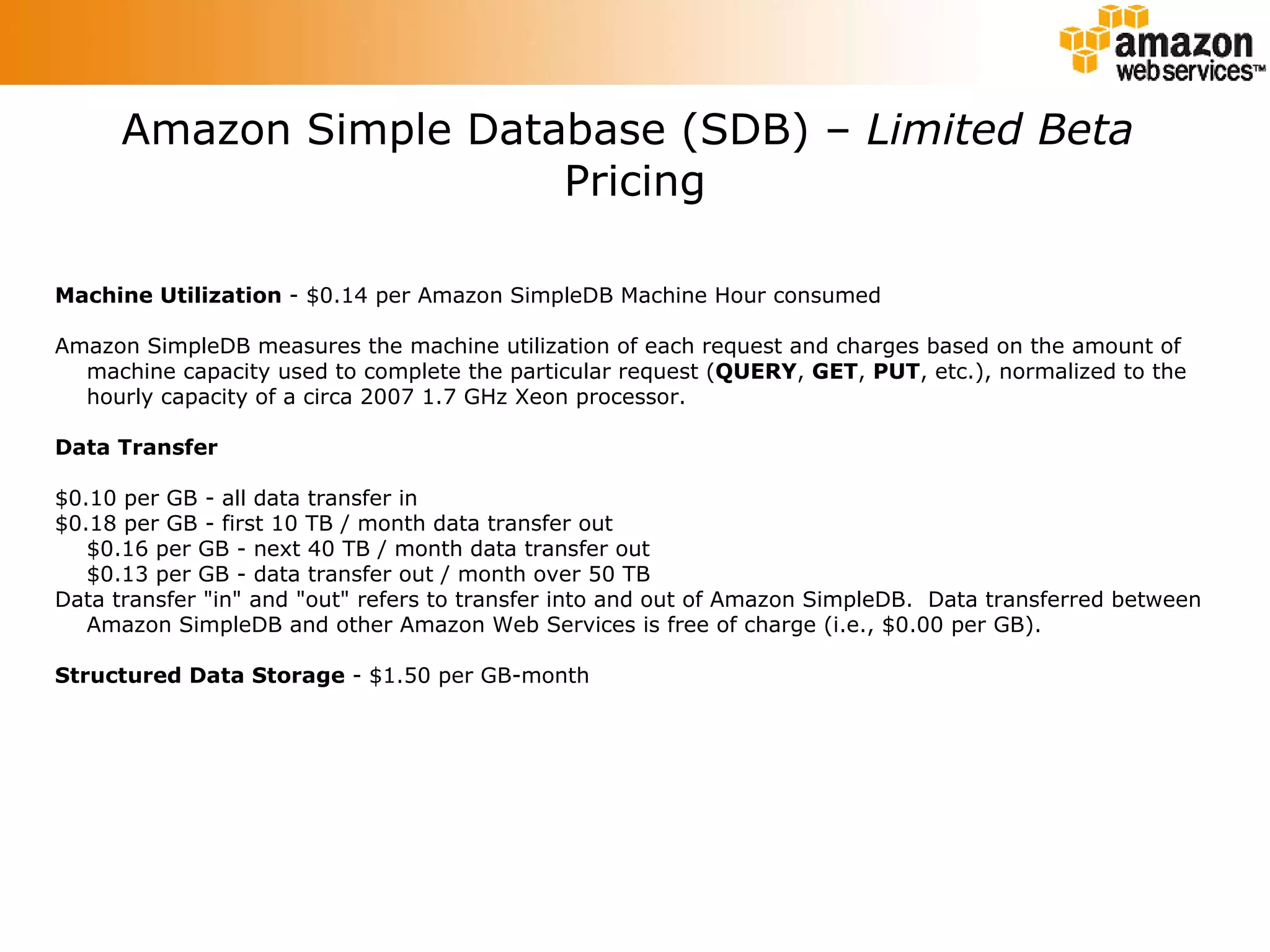 Amazon Simple Database (SDB) –  Limited Beta   Pricing Machine Utilization  - $0.14 per Amazon SimpleDB Machine Hour consumed Amazon SimpleDB measures the machine utilization of each request and charges based on the amount of machine capacity used to complete the particular request ( QUERY ,  GET ,  PUT , etc.), normalized to the hourly capacity of a circa 2007 1.7 GHz Xeon processor. Data Transfer $0.10 per GB - all data transfer in $0.18 per GB - first 10 TB / month data transfer out $0.16 per GB - next 40 TB / month data transfer out $0.13 per GB - data transfer out / month over 50 TB Data transfer &quot;in&quot; and &quot;out&quot; refers to transfer into and out of Amazon SimpleDB.  Data transferred between Amazon SimpleDB and other Amazon Web Services is free of charge (i.e., $0.00 per GB). Structured Data Storage  - $1.50 per GB-month 