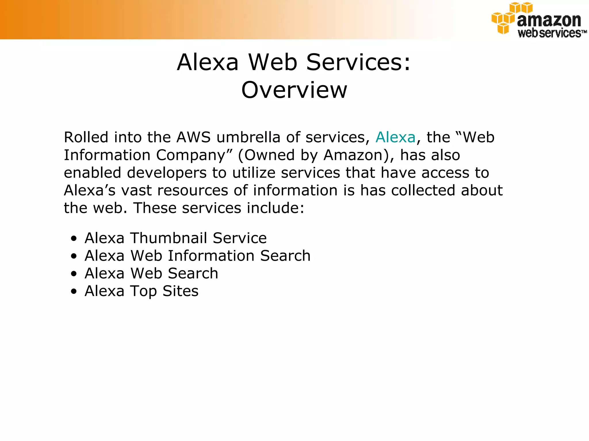 Alexa Web Services: Overview Rolled into the AWS umbrella of services,  Alexa , the “Web Information Company” (Owned by Amazon), has also enabled developers to utilize services that have access to Alexa’s vast resources of information is has collected about the web. These services include: Alexa Thumbnail Service Alexa Web Information Search Alexa Web Search Alexa Top Sites 