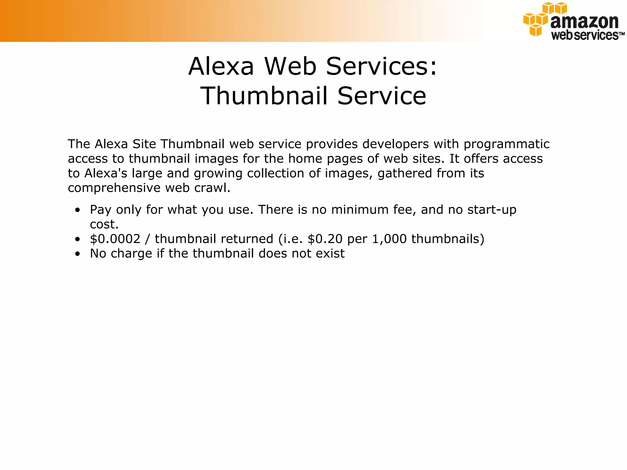 Alexa Web Services: Thumbnail Service The Alexa Site Thumbnail web service provides developers with programmatic access to thumbnail images for the home pages of web sites. It offers access to Alexa's large and growing collection of images, gathered from its comprehensive web crawl. Pay only for what you use. There is no minimum fee, and no start-up cost.  $0.0002 / thumbnail returned (i.e. $0.20 per 1,000 thumbnails)  No charge if the thumbnail does not exist  