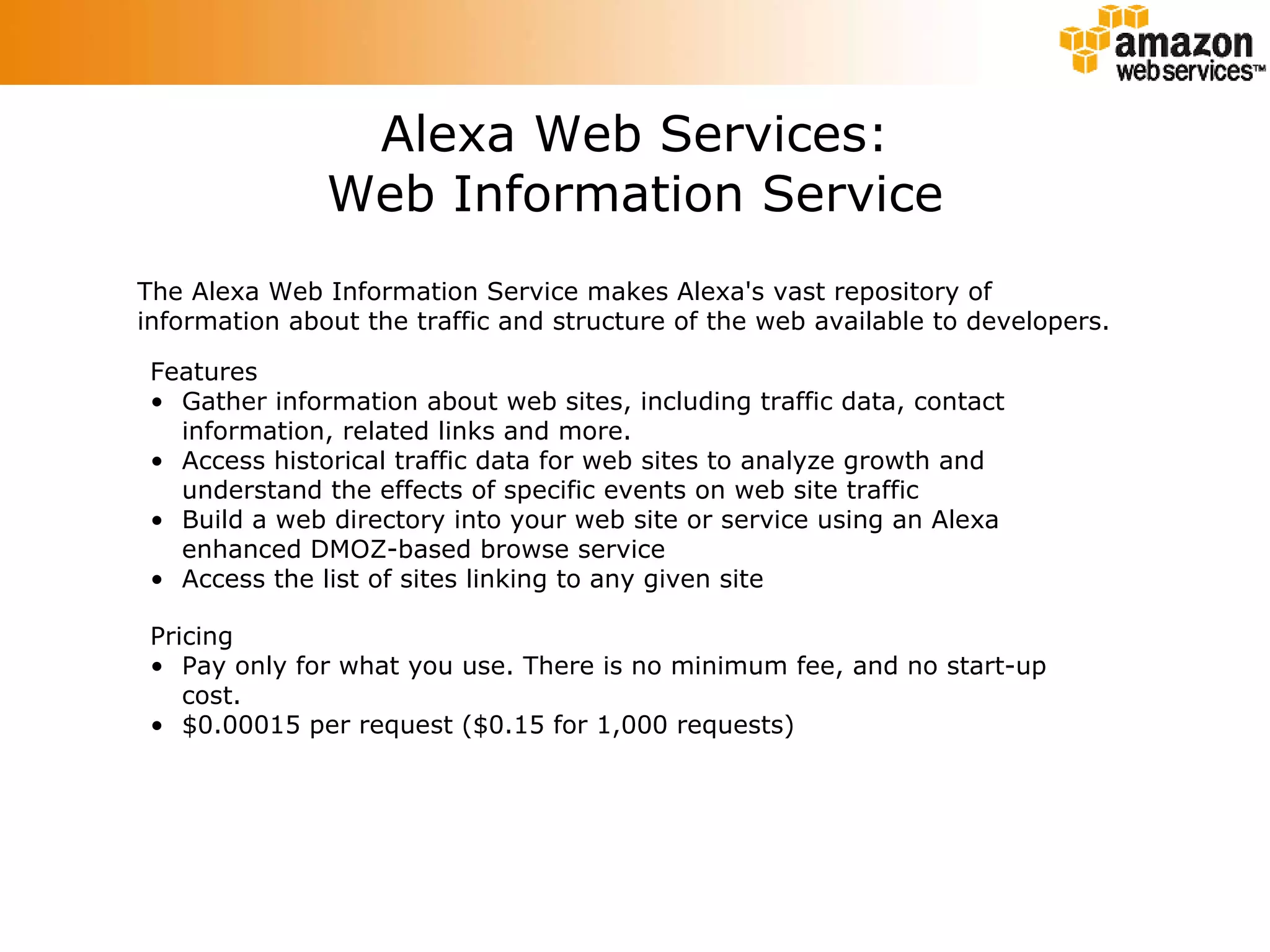 Alexa Web Services: Web Information Service The Alexa Web Information Service makes Alexa's vast repository of information about the traffic and structure of the web available to developers.  Features Gather information about web sites, including traffic data, contact information, related links and more.  Access historical traffic data for web sites to analyze growth and understand the effects of specific events on web site traffic  Build a web directory into your web site or service using an Alexa enhanced DMOZ-based browse service  Access the list of sites linking to any given site Pricing Pay only for what you use. There is no minimum fee, and no start-up cost.  $0.00015 per request ($0.15 for 1,000 requests)  