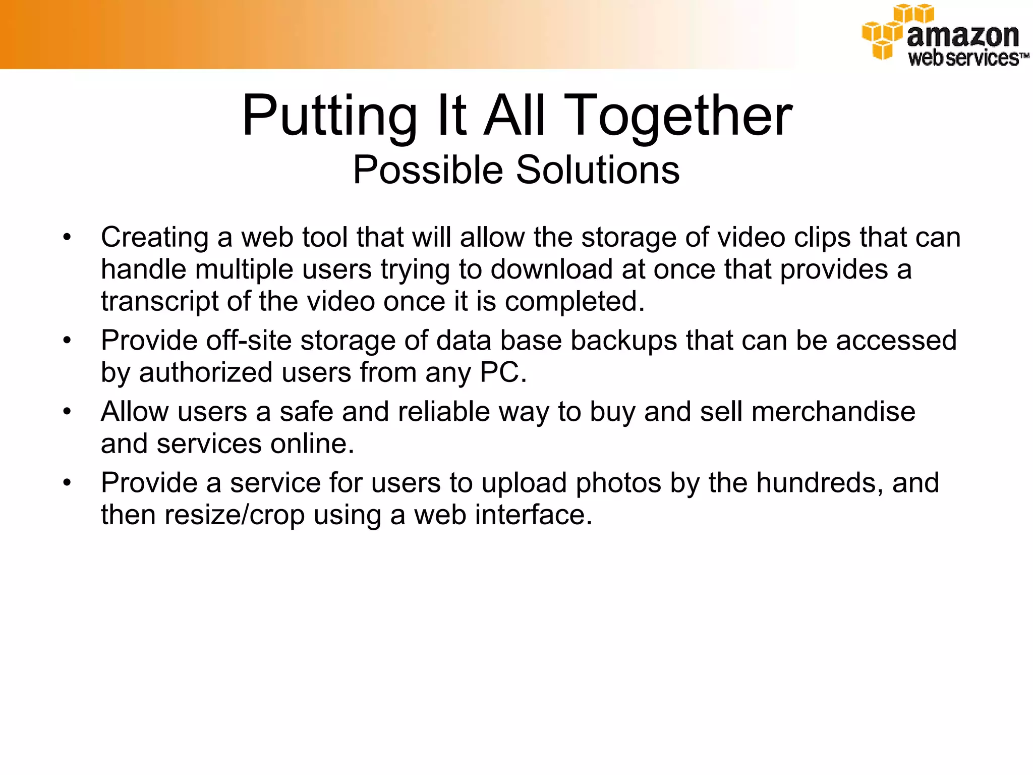 Putting It All Together Possible Solutions Creating a web tool that will allow the storage of video clips that can handle multiple users trying to download at once that provides a transcript of the video once it is completed. Provide off-site storage of data base backups that can be accessed by authorized users from any PC. Allow users a safe and reliable way to buy and sell merchandise and services online. Provide a service for users to upload photos by the hundreds, and then resize/crop using a web interface. 