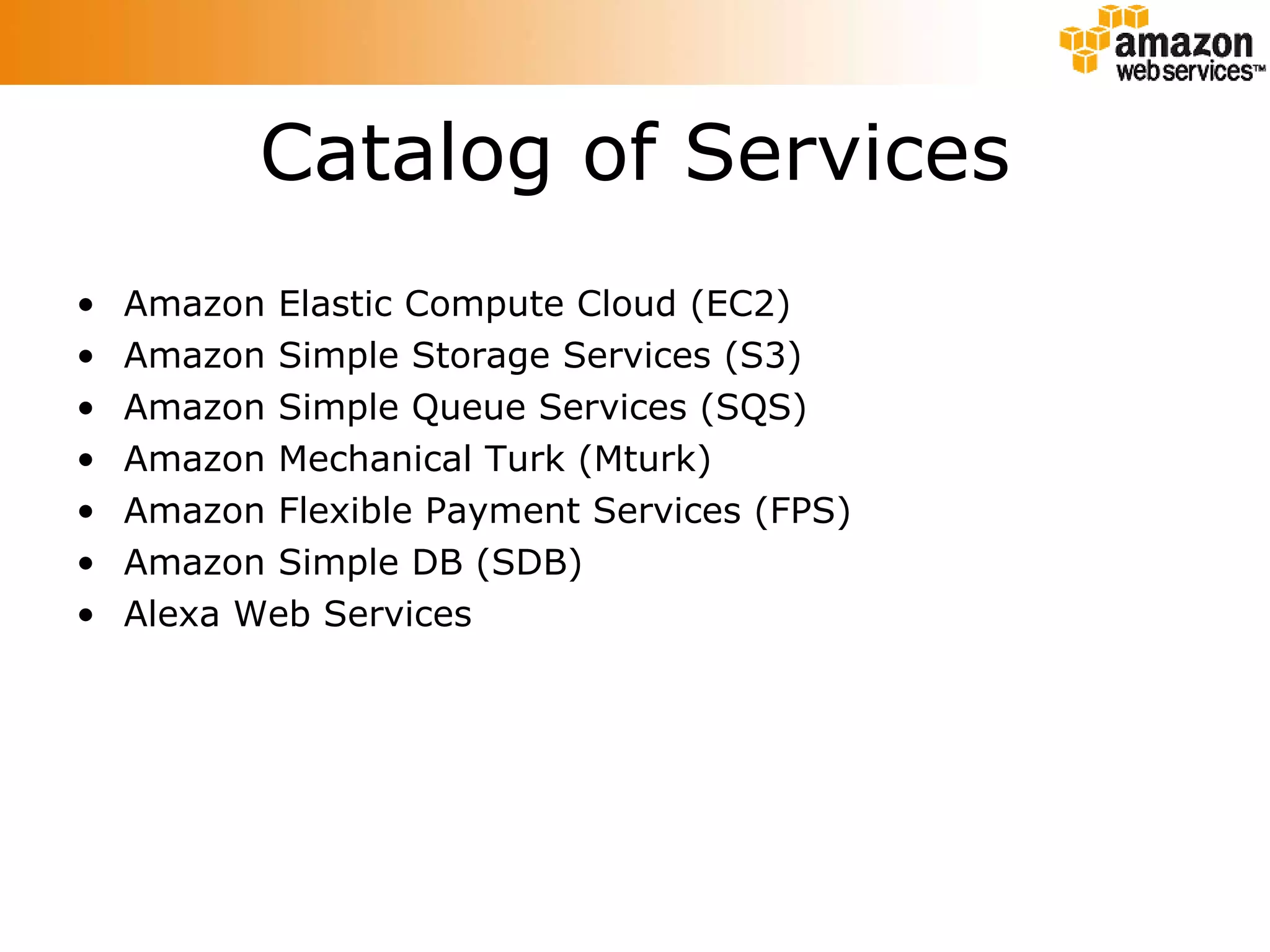 Catalog of Services Amazon Elastic Compute Cloud (EC2) Amazon Simple Storage Services (S3) Amazon Simple Queue Services (SQS) Amazon Mechanical Turk (Mturk) Amazon Flexible Payment Services (FPS) Amazon Simple DB (SDB) Alexa Web Services 