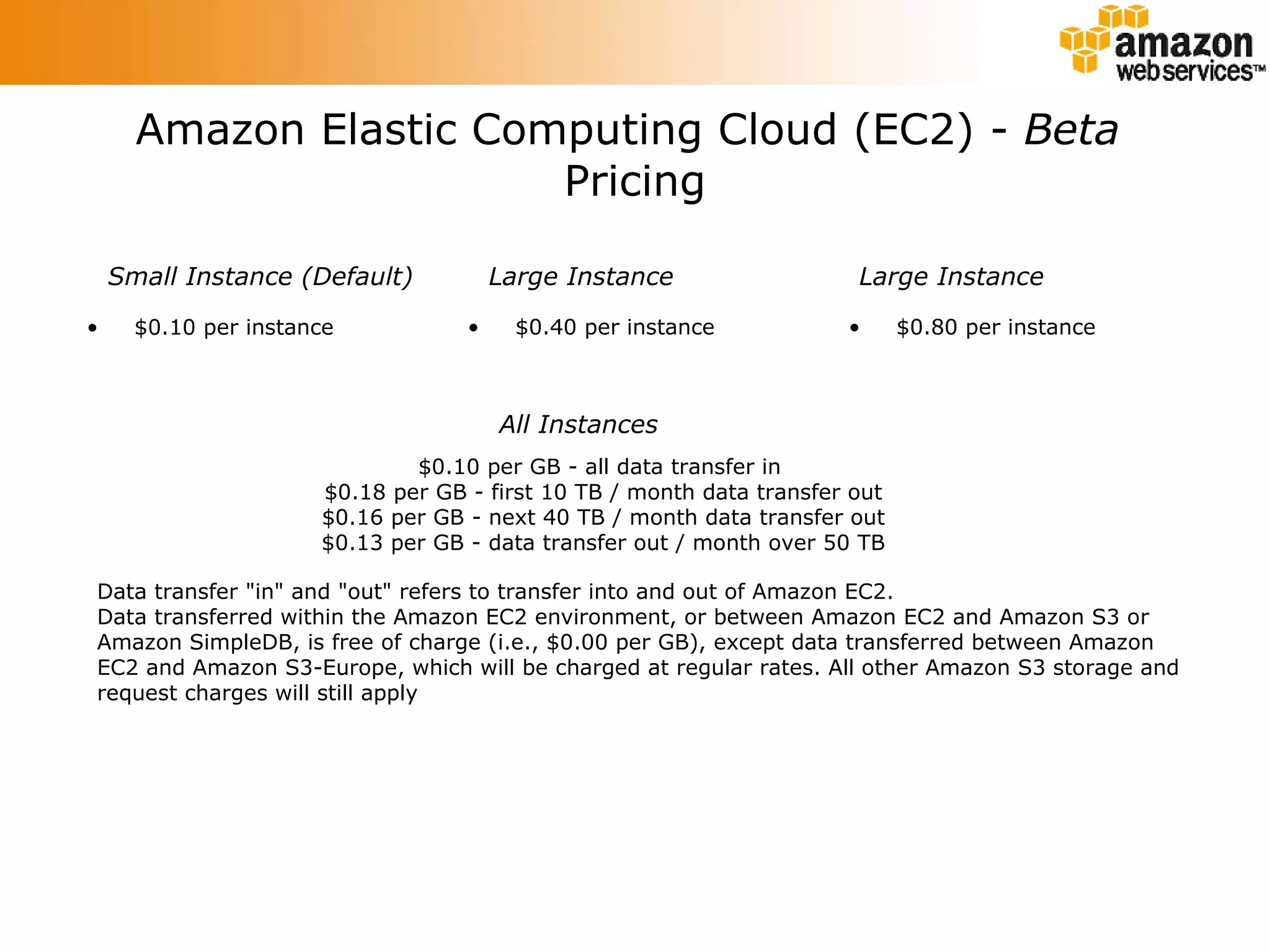Amazon Elastic Computing Cloud (EC2) -  Beta   Pricing $0.10 per instance $0.40 per instance $0.80 per instance Small Instance (Default) Large Instance Large Instance All Instances $0.10 per GB - all data transfer in  $0.18 per GB - first 10 TB / month data transfer out $0.16 per GB - next 40 TB / month data transfer out $0.13 per GB - data transfer out / month over 50 TB Data transfer &quot;in&quot; and &quot;out&quot; refers to transfer into and out of Amazon EC2. Data transferred within the Amazon EC2 environment, or between Amazon EC2 and Amazon S3 or Amazon SimpleDB, is free of charge (i.e., $0.00 per GB), except data transferred between Amazon EC2 and Amazon S3-Europe, which will be charged at regular rates. All other Amazon S3 storage and request charges will still apply 