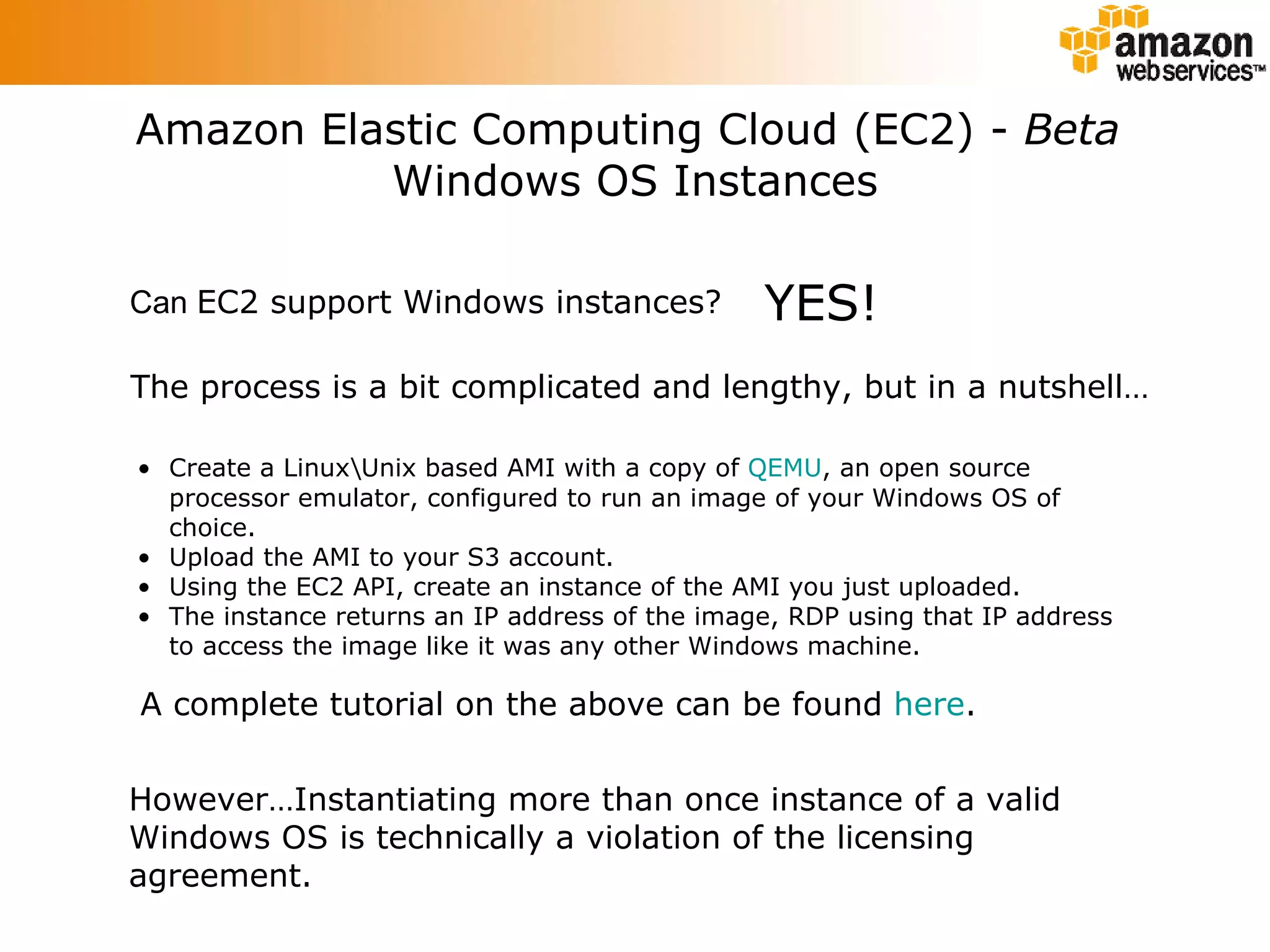 Amazon Elastic Computing Cloud (EC2) -  Beta   Windows OS Instances Can  EC2 support Windows instances? YES! The process is a bit complicated and lengthy, but in a nutshell… Create a Linux\Unix based AMI with a copy of  QEMU , an open source processor emulator, configured to run an image of your Windows OS of choice. Upload the AMI to your S3 account. Using the EC2 API, create an instance of the AMI you just uploaded. The instance returns an IP address of the image, RDP using that IP address to access the image like it was any other Windows machine. However…Instantiating more than once instance of a valid Windows OS is technically a violation of the licensing agreement. A complete tutorial on the above can be found  here . 
