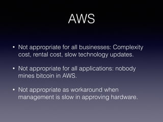 AWS 
• Not appropriate for all businesses: Complexity 
cost, rental cost, slow technology updates. 
• Not appropriate for all applications: nobody 
mines bitcoin in AWS. 
• Not appropriate as workaround when 
management is slow in approving hardware. 
 