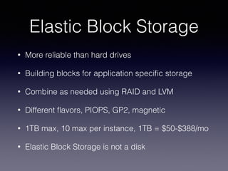 Elastic Block Storage 
• More reliable than hard drives 
• Building blocks for application specific storage 
• Combine as needed using RAID and LVM 
• Different flavors, PIOPS, GP2, magnetic 
• 1TB max, 10 max per instance, 1TB = $50-$388/mo 
• Elastic Block Storage is not a disk 
 