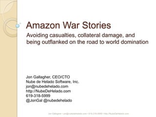 Amazon War Stories
Avoiding casualties, collateral damage, and
being outflanked on the road to world domination




Jon Gallagher, CEO/CTO
Nube de Helado Software, Inc.
jon@nubedehelado.com
http://NubeDeHelado.com
619-318-5999
@JonGal @nubedehelado


            Jon Gallagher • jon@nubedehelado.com • 619-318-5999 • http://NubeDeHelado.com
 