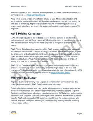 Archived
Amazon Web Services How AWS Pricing Works
Page 5
see which options fit your use case and budget best. For more information about AWS
service pricing, see AWS Services Pricing.
AWS offers couple of tools (free of cost) for you to use. If the workload details and
services to be used are identified, AWS pricing calculator can help with calculating the
total cost of ownership. Migration Evaluator helps with inventorying your existing
environment, identifying workload information, and designing and planning your AWS
migration.
AWS Pricing Calculator
AWS Pricing Calculator is a web based service that you can use to create cost
estimates to suit your AWS use cases. AWS Pricing Calculator is useful both for people
who have never used AWS and for those who want to reorganize or expand their
usage.
AWS Pricing Calculator allows you to explore AWS services based on your use cases
and create a cost estimate. You can model your solutions before building them, explore
the price points and calculations behind your estimate, and find the available instance
types and contract terms that meet your needs. This enables you to make informed
decisions about using AWS. You can plan your AWS costs and usage or price out
setting up a new set of instances and services.
AWS Pricing Calculator is free for use. It provides an estimate of your AWS fees and
charges. The estimate doesn't include any taxes that might apply to the fees and
charges. AWS Pricing Calculator provides pricing details for your information only. AWS
Pricing Calculator provides a console interface at https://calculator.aws/#/.
Migration Evaluator
Migration Evaluator (Formerly TSO Logic) is a complimentary service to create data-
driven business cases for AWS Cloud planning and migration.
Creating business cases on your own can be a time-consuming process and does not
always identify the most cost-effective deployment and purchasing options. Migration
Evaluator quickly provides a business case to make sound AWS planning and migration
decisions. With Migration Evaluator, your organization can build a data-driven business
case for AWS, gets access to AWS expertise, visibility into the costs associated with
multiple migration strategies, and insights on how reusing existing software licensing
reduces costs further.
 