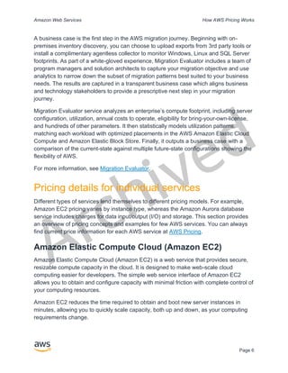 Archived
Amazon Web Services How AWS Pricing Works
Page 6
A business case is the first step in the AWS migration journey. Beginning with on-
premises inventory discovery, you can choose to upload exports from 3rd party tools or
install a complimentary agentless collector to monitor Windows, Linux and SQL Server
footprints. As part of a white-gloved experience, Migration Evaluator includes a team of
program managers and solution architects to capture your migration objective and use
analytics to narrow down the subset of migration patterns best suited to your business
needs. The results are captured in a transparent business case which aligns business
and technology stakeholders to provide a prescriptive next step in your migration
journey.
Migration Evaluator service analyzes an enterprise’s compute footprint, including server
configuration, utilization, annual costs to operate, eligibility for bring-your-own-license,
and hundreds of other parameters. It then statistically models utilization patterns,
matching each workload with optimized placements in the AWS Amazon Elastic Cloud
Compute and Amazon Elastic Block Store. Finally, it outputs a business case with a
comparison of the current-state against multiple future-state configurations showing the
flexibility of AWS.
For more information, see Migration Evaluator.
Pricing details for individual services
Different types of services lend themselves to different pricing models. For example,
Amazon EC2 pricing varies by instance type, whereas the Amazon Aurora database
service includes charges for data input/output (I/O) and storage. This section provides
an overview of pricing concepts and examples for few AWS services. You can always
find current price information for each AWS service at AWS Pricing.
Amazon Elastic Compute Cloud (Amazon EC2)
Amazon Elastic Compute Cloud (Amazon EC2) is a web service that provides secure,
resizable compute capacity in the cloud. It is designed to make web-scale cloud
computing easier for developers. The simple web service interface of Amazon EC2
allows you to obtain and configure capacity with minimal friction with complete control of
your computing resources.
Amazon EC2 reduces the time required to obtain and boot new server instances in
minutes, allowing you to quickly scale capacity, both up and down, as your computing
requirements change.
 