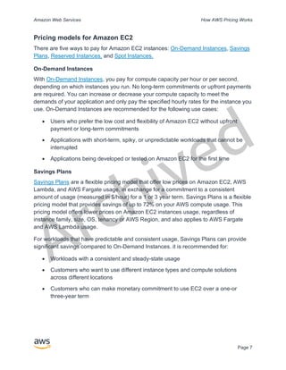 Archived
Amazon Web Services How AWS Pricing Works
Page 7
Pricing models for Amazon EC2
There are five ways to pay for Amazon EC2 instances: On-Demand Instances, Savings
Plans, Reserved Instances, and Spot Instances.
On-Demand Instances
With On-Demand Instances, you pay for compute capacity per hour or per second,
depending on which instances you run. No long-term commitments or upfront payments
are required. You can increase or decrease your compute capacity to meet the
demands of your application and only pay the specified hourly rates for the instance you
use. On-Demand Instances are recommended for the following use cases:
• Users who prefer the low cost and flexibility of Amazon EC2 without upfront
payment or long-term commitments
• Applications with short-term, spiky, or unpredictable workloads that cannot be
interrupted
• Applications being developed or tested on Amazon EC2 for the first time
Savings Plans
Savings Plans are a flexible pricing model that offer low prices on Amazon EC2, AWS
Lambda, and AWS Fargate usage, in exchange for a commitment to a consistent
amount of usage (measured in $/hour) for a 1 or 3 year term. Savings Plans is a flexible
pricing model that provides savings of up to 72% on your AWS compute usage. This
pricing model offers lower prices on Amazon EC2 instances usage, regardless of
instance family, size, OS, tenancy or AWS Region, and also applies to AWS Fargate
and AWS Lambda usage.
For workloads that have predictable and consistent usage, Savings Plans can provide
significant savings compared to On-Demand Instances. it is recommended for:
• Workloads with a consistent and steady-state usage
• Customers who want to use different instance types and compute solutions
across different locations
• Customers who can make monetary commitment to use EC2 over a one-or
three-year term
 