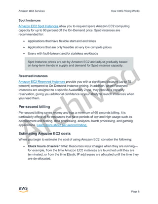 Archived
Amazon Web Services How AWS Pricing Works
Page 8
Spot Instances
Amazon EC2 Spot Instances allow you to request spare Amazon EC2 computing
capacity for up to 90 percent off the On-Demand price. Spot Instances are
recommended for:
• Applications that have flexible start and end times
• Applications that are only feasible at very low compute prices
• Users with fault-tolerant and/or stateless workloads
Spot Instance prices are set by Amazon EC2 and adjust gradually based
on long-term trends in supply and demand for Spot Instance capacity.
Reserved Instances
Amazon EC2 Reserved Instances provide you with a significant discount (up to 75
percent) compared to On-Demand Instance pricing. In addition, when Reserved
Instances are assigned to a specific Availability Zone, they provide a capacity
reservation, giving you additional confidence in your ability to launch instances when
you need them.
Per-second billing
Per-second billing saves money and has a minimum of 60 seconds billing. It is
particularly effective for resources that have periods of low and high usage such as
development and testing, data processing, analytics, batch processing, and gaming
applications. Learn more about per-second billing.
Estimating Amazon EC2 costs
When you begin to estimate the cost of using Amazon EC2, consider the following:
• Clock hours of server time: Resources incur charges when they are running—
for example, from the time Amazon EC2 instances are launched until they are
terminated, or from the time Elastic IP addresses are allocated until the time they
are de-allocated.
 