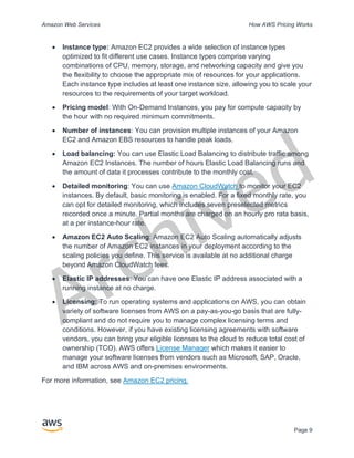 Archived
Amazon Web Services How AWS Pricing Works
Page 9
• Instance type: Amazon EC2 provides a wide selection of instance types
optimized to fit different use cases. Instance types comprise varying
combinations of CPU, memory, storage, and networking capacity and give you
the flexibility to choose the appropriate mix of resources for your applications.
Each instance type includes at least one instance size, allowing you to scale your
resources to the requirements of your target workload.
• Pricing model: With On-Demand Instances, you pay for compute capacity by
the hour with no required minimum commitments.
• Number of instances: You can provision multiple instances of your Amazon
EC2 and Amazon EBS resources to handle peak loads.
• Load balancing: You can use Elastic Load Balancing to distribute traffic among
Amazon EC2 Instances. The number of hours Elastic Load Balancing runs and
the amount of data it processes contribute to the monthly cost.
• Detailed monitoring: You can use Amazon CloudWatch to monitor your EC2
instances. By default, basic monitoring is enabled. For a fixed monthly rate, you
can opt for detailed monitoring, which includes seven preselected metrics
recorded once a minute. Partial months are charged on an hourly pro rata basis,
at a per instance-hour rate.
• Amazon EC2 Auto Scaling: Amazon EC2 Auto Scaling automatically adjusts
the number of Amazon EC2 instances in your deployment according to the
scaling policies you define. This service is available at no additional charge
beyond Amazon CloudWatch fees.
• Elastic IP addresses: You can have one Elastic IP address associated with a
running instance at no charge.
• Licensing: To run operating systems and applications on AWS, you can obtain
variety of software licenses from AWS on a pay-as-you-go basis that are fully-
compliant and do not require you to manage complex licensing terms and
conditions. However, if you have existing licensing agreements with software
vendors, you can bring your eligible licenses to the cloud to reduce total cost of
ownership (TCO). AWS offers License Manager which makes it easier to
manage your software licenses from vendors such as Microsoft, SAP, Oracle,
and IBM across AWS and on-premises environments.
For more information, see Amazon EC2 pricing.
 