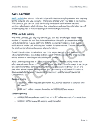 Archived
Amazon Web Services How AWS Pricing Works
Page 10
AWS Lambda
AWS Lambda lets you run code without provisioning or managing servers. You pay only
for the compute time you consume—there is no charge when your code is not running.
With Lambda, you can run code for virtually any type of application or backend
service—all with zero administration. Just upload your code and Lambda takes care of
everything required to run and scale your code with high availability.
AWS Lambda pricing
With AWS Lambda, you pay only for what you use. You are charged based on the
number of requests for your functions and the time it takes for your code to execute.
Lambda registers a request each time it starts executing in response to an event
notification or invoke call, including test invokes from the console. You are charged for
the total number of requests across all your functions.
Duration is calculated from the time your code begins executing until it returns or
otherwise terminates, rounded up to the nearest 100 milliseconds. The price depends
on the amount of memory you allocate to your function.
AWS Lambda participates in Compute Savings Plans, a flexible pricing model that
offers low prices on Amazon EC2, AWS Fargate, and AWS Lambda usage, in exchange
for a commitment to a consistent amount of usage (measured in $/hour) for a 1 or 3
year term. With Compute Savings Plans, you can save up to 17% on AWS Lambda.
Savings apply to Duration, Provisioned Concurrency, and Duration (Provisioned
Concurrency).
Request pricing
• Free Tier: 1 million requests per month, 400,000 GB-seconds of compute time
per month
• $0.20 per 1 million requests thereafter, or $0.0000002 per request
Duration pricing
• 400,000 GB-seconds per month free, up to 3.2 million seconds of compute time
• $0.00001667 for every GB-second used thereafter
 