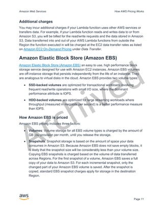 Archived
Amazon Web Services How AWS Pricing Works
Page 11
Additional charges
You may incur additional charges if your Lambda function uses other AWS services or
transfers data. For example, if your Lambda function reads and writes data to or from
Amazon S3, you will be billed for the read/write requests and the data stored in Amazon
S3. Data transferred into and out of your AWS Lambda functions from outside the
Region the function executed in will be charged at the EC2 data transfer rates as listed
on Amazon EC2 On-Demand Pricing under Data Transfer.
Amazon Elastic Block Store (Amazon EBS)
Amazon Elastic Block Store (Amazon EBS) an easy to use, high performance block
storage service designed for use with Amazon EC2 instances. Amazon EBS volumes
are off-instance storage that persists independently from the life of an instance. They
are analogous to virtual disks in the cloud. Amazon EBS provides two volume types:
• SSD-backed volumes are optimized for transactional workloads involving
frequent read/write operations with small I/O size, where the dominant
performance attribute is IOPS.
• HDD-backed volumes are optimized for large streaming workloads where
throughput (measured in megabits per second) is a better performance measure
than IOPS.
How Amazon EBS is priced
Amazon EBS pricing includes three factors:
• Volumes: Volume storage for all EBS volume types is charged by the amount of
GB you provision per month, until you release the storage.
• Snapshots: Snapshot storage is based on the amount of space your data
consumes in Amazon S3. Because Amazon EBS does not save empty blocks, it
is likely that the snapshot size will be considerably less than your volume size.
Copying EBS snapshots is charged based on the volume of data transferred
across Regions. For the first snapshot of a volume, Amazon EBS saves a full
copy of your data to Amazon S3. For each incremental snapshot, only the
changed part of your Amazon EBS volume is saved. After the snapshot is
copied, standard EBS snapshot charges apply for storage in the destination
Region.
 