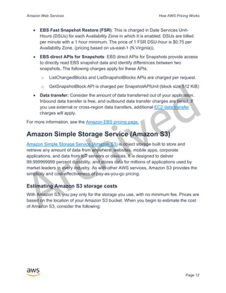 Archived
Amazon Web Services How AWS Pricing Works
Page 12
• EBS Fast Snapshot Restore (FSR): This is charged in Date Services Unit-
Hours (DSUs) for each Availability Zone in which it is enabled. DSUs are billed
per minute with a 1 hour minimum. The price of 1 FSR DSU-hour is $0.75 per
Availability Zone. (pricing based on us-east-1 (N.Virginia)).
• EBS direct APIs for Snapshots: EBS direct APIs for Snapshots provide access
to directly read EBS snapshot data and identify differences between two
snapshots. The following charges apply for these APIs.
o ListChangedBlocks and ListSnapshotBlocks APIs are charged per request.
o GetSnapshotBlock API is charged per SnapshotAPIUnit (block size 512 KiB)
• Data transfer: Consider the amount of data transferred out of your application.
Inbound data transfer is free, and outbound data transfer charges are tiered. If
you use external or cross-region data transfers, additional EC2 data transfer
charges will apply.
For more information, see the Amazon EBS pricing page.
Amazon Simple Storage Service (Amazon S3)
Amazon Simple Storage Service (Amazon S3) is object storage built to store and
retrieve any amount of data from anywhere: websites, mobile apps, corporate
applications, and data from IoT sensors or devices. It is designed to deliver
99.999999999 percent durability, and stores data for millions of applications used by
market leaders in every industry. As with other AWS services, Amazon S3 provides the
simplicity and cost-effectiveness of pay-as-you-go pricing.
Estimating Amazon S3 storage costs
With Amazon S3, you pay only for the storage you use, with no minimum fee. Prices are
based on the location of your Amazon S3 bucket. When you begin to estimate the cost
of Amazon S3, consider the following:
 