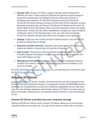 Archived
Amazon Web Services How AWS Pricing Works
Page 13
• Storage class: Amazon S3 offers a range of storage classes designed for
different use cases. These include S3 Standard for general-purpose storage of
frequently accessed data; S3 Intelligent-Tiering for data with unknown or
changing access patterns; S3 Standard-Infrequent Access (S3 Standard-
IA) and S3 One Zone-Infrequent Access (S3 One Zone-IA) for long-lived, but less
frequently accessed data; and Amazon S3 Glacier (S3 Glacier) and Amazon S3
Glacier Deep Archive (S3 Glacier Deep Archive) for long-term archive and digital
preservation. Amazon S3 also offers capabilities to manage your data throughout
its lifecycle. Once an S3 Lifecycle policy is set, your data will automatically
transfer to a different storage class without any changes to your application.
• Storage: Costs vary with number and size of objects stored in your Amazon S3
buckets as well as type of storage.
• Requests and Data retrievals: Requests costs made against S3 buckets and
objects are based on request type and quantity of requests.
• Data transfer: The amount of data transferred out of the Amazon S3 region.
Transfers between S3 buckets or from Amazon S3 to any service(s) within the
same AWS Region are free.
• Management and replication: You pay for the storage management features
(Amazon S3 inventory, analytics, and object tagging) that are enabled on your
account’s buckets.
For more information, see Amazon S3 pricing. You can estimate your monthly bill using
the AWS Pricing Calculator.
Amazon S3 Glacier
Amazon S3 Glacier is a secure, durable, and extremely low-cost cloud storage service
for data archiving and long-term backup. It is designed to deliver 99.999999999 percent
durability, with comprehensive security and compliance capabilities that can help meet
even the most stringent regulatory requirements. Amazon S3 Glacier provides query-in-
place functionality, allowing you to run powerful analytics directly on your archived data
at rest.
Amazon S3 Glacier provides low-cost, long-term storage
Starting at $0.004 per GB per month, Amazon S3 Glacier allows you to archive large
amounts of data at a very low cost. You pay only for what you need, with no minimum
 