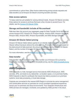 Archived
Amazon Web Services How AWS Pricing Works
Page 14
commitments or upfront fees. Other factors determining pricing include requests and
data transfers out of Amazon S3 Glacier (incoming transfers are free).
Data access options
To keep costs low yet suitable for varying retrieval needs, Amazon S3 Glacier provides
three options for access to archives that span a few minutes to several hours. For
details, see the Amazon S3 Glacier FAQs.
Storage and bandwidth include all file overhead
Rate tiers take into account your aggregate usage for Data Transfer Out to the internet
across Amazon EC2, Amazon S3, Amazon Glacier, Amazon RDS, Amazon SimpleDB,
Amazon SQS, Amazon SNS, Amazon DynamoDB, and AWS Storage Gateway.
Amazon S3 Glacier Select pricing
Amazon S3 Glacier Select allows queries to run directly on data stored in Amazon S3
Glacier without having to retrieve the entire archive. Pricing for this feature is based on
the total amount of data scanned, the amount of data returned by Amazon S3 Glacier
Select, and the number of Amazon S3 Glacier Select requests initiated.
For more information, see the Amazon S3 Glacier pricing page.
Data transfer
Data transfer in to Amazon S3 is free. Data transfer out of Amazon S3 is priced by
Region. For more information on AWS Snowball pricing, see the AWS Snowball pricing
page.
AWS Outposts
AWS Outposts is a fully managed service that extends AWS infrastructure, AWS
services, APIs, and tools to any datacenter, co-location space, or on-premises facility.
AWS Outposts is ideal for workloads that require low latency access to on-premises
systems, local data processing, or local data storage.
Outposts are connected to the nearest AWS Region to provide the same management
and control plane services on premises for a truly consistent operational experience
across your on-premises and cloud environments. Your Outposts infrastructure and
AWS services are managed, monitored, and updated by AWS just like in the cloud.
 