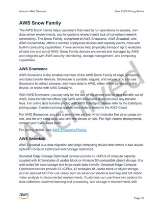 Archived
Amazon Web Services How AWS Pricing Works
Page 16
AWS Snow Family
The AWS Snow Family helps customers that need to run operations in austere, non-
data center environments, and in locations where there's lack of consistent network
connectivity. The Snow Family, comprised of AWS Snowcone, AWS Snowball, and
AWS Snowmobile, offers a number of physical devices and capacity points, most with
built-in computing capabilities. These services help physically transport up to exabytes
of data into and out of AWS. Snow Family devices are owned and managed by AWS
and integrate with AWS security, monitoring, storage management, and computing
capabilities.
AWS Snowcone
AWS Snowcone is the smallest member of the AWS Snow Family of edge computing
and data transfer devices. Snowcone is portable, rugged, and secure. You can use
Snowcone to collect, process, and move data to AWS, either offline by shipping the
device, or online with AWS DataSync.
With AWS Snowcone, you pay only for the use of the device and for data transfer out of
AWS. Data transferred offline into AWS with Snowcone does not incur any transfer
fees. For online data transfer pricing with AWS DataSync, please refer to the DataSync
pricing page. Standard pricing applies once data is stored in the AWS Cloud.
For AWS Snowcone, you pay a service fee per job, which includes five days usage on-
site, and for any extra days you have the device on-site. For high-volume deployments,
contact your AWS sales team.
For pricing details, see AWS Snowcone Pricing.
AWS Snowball
AWS Snowball is a data migration and edge computing device that comes in two device
options: Compute Optimized and Storage Optimized.
Snowball Edge Storage Optimized devices provide 40 vCPUs of compute capacity
coupled with 80 terabytes of usable block or Amazon S3-compatible object storage. It is
well-suited for local storage and large-scale data transfer. Snowball Edge Compute
Optimized devices provide 52 vCPUs, 42 terabytes of usable block or object storage,
and an optional GPU for use cases such as advanced machine learning and full motion
video analysis in disconnected environments. Customers can use these two options for
data collection, machine learning and processing, and storage in environments with
 