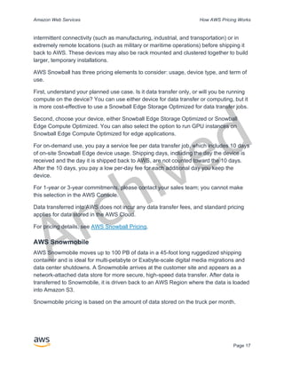 Archived
Amazon Web Services How AWS Pricing Works
Page 17
intermittent connectivity (such as manufacturing, industrial, and transportation) or in
extremely remote locations (such as military or maritime operations) before shipping it
back to AWS. These devices may also be rack mounted and clustered together to build
larger, temporary installations.
AWS Snowball has three pricing elements to consider: usage, device type, and term of
use.
First, understand your planned use case. Is it data transfer only, or will you be running
compute on the device? You can use either device for data transfer or computing, but it
is more cost-effective to use a Snowball Edge Storage Optimized for data transfer jobs.
Second, choose your device, either Snowball Edge Storage Optimized or Snowball
Edge Compute Optimized. You can also select the option to run GPU instances on
Snowball Edge Compute Optimized for edge applications.
For on-demand use, you pay a service fee per data transfer job, which includes 10 days
of on-site Snowball Edge device usage. Shipping days, including the day the device is
received and the day it is shipped back to AWS, are not counted toward the 10 days.
After the 10 days, you pay a low per-day fee for each additional day you keep the
device.
For 1-year or 3-year commitments, please contact your sales team; you cannot make
this selection in the AWS Console.
Data transferred into AWS does not incur any data transfer fees, and standard pricing
applies for data stored in the AWS Cloud.
For pricing details, see AWS Snowball Pricing.
AWS Snowmobile
AWS Snowmobile moves up to 100 PB of data in a 45-foot long ruggedized shipping
container and is ideal for multi-petabyte or Exabyte-scale digital media migrations and
data center shutdowns. A Snowmobile arrives at the customer site and appears as a
network-attached data store for more secure, high-speed data transfer. After data is
transferred to Snowmobile, it is driven back to an AWS Region where the data is loaded
into Amazon S3.
Snowmobile pricing is based on the amount of data stored on the truck per month.
 