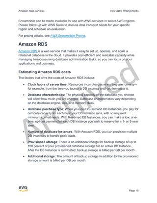 Archived
Amazon Web Services How AWS Pricing Works
Page 18
Snowmobile can be made available for use with AWS services in select AWS regions.
Please follow up with AWS Sales to discuss data transport needs for your specific
region and schedule an evaluation.
For pricing details, see AWS Snowmobile Pricing.
Amazon RDS
Amazon RDS is a web service that makes it easy to set up, operate, and scale a
relational database in the cloud. It provides cost-efficient and resizable capacity while
managing time-consuming database administration tasks, so you can focus on your
applications and business.
Estimating Amazon RDS costs
The factors that drive the costs of Amazon RDS include:
• Clock hours of server time: Resources incur charges when they are running—
for example, from the time you launch a DB instance until you terminate it.
• Database characteristics: The physical capacity of the database you choose
will affect how much you are charged. Database characteristics vary depending
on the database engine, size, and memory class.
• Database purchase type: When you use On-Demand DB Instances, you pay for
compute capacity for each hour your DB Instance runs, with no required
minimum commitments. With Reserved DB Instances, you can make a low, one-
time, upfront payment for each DB Instance you wish to reserve for a 1- or 3-year
term.
• Number of database instances: With Amazon RDS, you can provision multiple
DB instances to handle peak loads.
• Provisioned storage: There is no additional charge for backup storage of up to
100 percent of your provisioned database storage for an active DB Instance.
After the DB Instance is terminated, backup storage is billed per GB per month.
• Additional storage: The amount of backup storage in addition to the provisioned
storage amount is billed per GB per month.
 